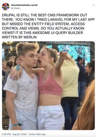 DRUPAL IS STILL THE BEST CMS FRAMEWORK OUT THERE. YOU KNOW I TRIED LARAVEL FOR MY LAST APP BUT MISSED THE ENTITY FIELD SYSTEM, ACCESS CONTROL AND VIEWS. DO YOU ACTUALLY KNOW VIEWS? IT IS THIS AWESOME UI QUERY BUILDER WRITTEN BY MERLIN